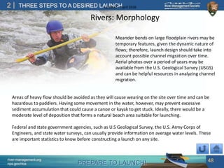 PREPARE TO LAUNCH!
2
river-management.org
nps.gov/rtca
THREE STEPS TO A DESIRED LAUNCHUpdated – April 2018
Rivers: Morphology
Areas of heavy flow should be avoided as they will cause wearing on the site over time and can be
hazardous to paddlers. Having some movement in the water, however, may prevent excessive
sediment accumulation that could cause a canoe or kayak to get stuck. Ideally, there would be a
moderate level of deposition that forms a natural beach area suitable for launching.
Federal and state government agencies, such as U.S Geological Survey, the U.S. Army Corps of
Engineers, and state water surveys, can usually provide information on average water levels. These
are important statistics to know before constructing a launch on any site.
Meander bends on large floodplain rivers may be
temporary features, given the dynamic nature of
flows; therefore, launch design should take into
account possible channel migration over time.
Aerial photos over a period of years may be
available from the U.S. Geological Survey (USGS)
and can be helpful resources in analyzing channel
migration.
48
 