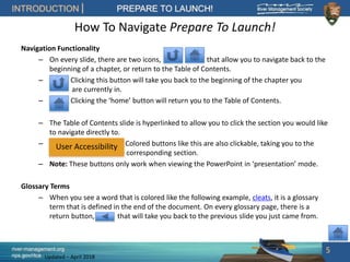 river-management.org
nps.gov/rtca
INTRODUCTION PREPARE TO LAUNCH!
Updated – April 2018
How To Navigate Prepare To Launch!
Navigation Functionality
– On every slide, there are two icons, that allow you to navigate back to the
beginning of a chapter, or return to the Table of Contents.
– Clicking this button will take you back to the beginning of the chapter you
are currently in.
– Clicking the ‘home’ button will return you to the Table of Contents.
– The Table of Contents slide is hyperlinked to allow you to click the section you would like
to navigate directly to.
– Colored buttons like this are also clickable, taking you to the
corresponding section.
– Note: These buttons only work when viewing the PowerPoint in ‘presentation’ mode.
Glossary Terms
– When you see a word that is colored like the following example, cleats, it is a glossary
term that is defined in the end of the document. On every glossary page, there is a
return button, that will take you back to the previous slide you just came from.
5
User Accessibility
 
