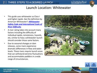 PREPARE TO LAUNCH!
2
river-management.org
nps.gov/rtca
THREE STEPS TO A DESIRED LAUNCHUpdated – April 2018
Launch Location: Whitewater
• This guide uses whitewater as Class I
and higher rapids. See the definition by
American Whitewater’s Whitewater
Safety Code and International Scale of
River Difficulty.
• A river rating takes into account many
factors including the difficulty of
individual rapids, remoteness, hazards,
etc; similar to how a whitewater launch
should consider those same factors.
• Due to seasonal changes or dam
releases, some rivers experience
dramatic differences in flow and water
levels. These rivers require launch areas
that can withstand extreme fluctuations
and accommodate paddlers in a wide
range of circumstances.
51
 