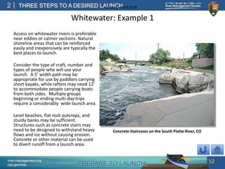 PREPARE TO LAUNCH!
2
river-management.org
nps.gov/rtca
THREE STEPS TO A DESIRED LAUNCHUpdated – April 2018
Whitewater: Example 1
Access on whitewater rivers is preferable
near eddies or calmer sections. Natural
shoreline areas that can be reinforced
easily and inexpensively are typically the
best places to launch.
Consider the type of craft, number and
types of people who will use your
launch. A 5’ width path may be
appropriate for use by paddlers carrying
short kayaks, while rafters may need 12’
to accommodate people carrying boats
from both sides. Multiple groups
beginning or ending multi-day trips
require a considerably wide launch area.
Level beaches, flat rock outcrops, and
sturdy banks may be sufficient.
Structures such as concrete stairs may
need to be designed to withstand heavy
flows and ice without causing erosion.
Concrete or other material can be used
to divert runoff from a launch area.
52
Concrete Staircases on the South Platte River, CO
 