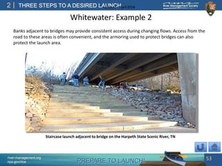 PREPARE TO LAUNCH!
2
river-management.org
nps.gov/rtca
THREE STEPS TO A DESIRED LAUNCHUpdated – April 2018
Whitewater: Example 2
Banks adjacent to bridges may provide consistent access during changing flows. Access from the
road to these areas is often convenient, and the armoring used to protect bridges can also
protect the launch area.
53
Staircase launch adjacent to bridge on the Harpeth State Scenic River, TN
 