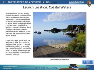 PREPARE TO LAUNCH!
2
river-management.org
nps.gov/rtca
THREE STEPS TO A DESIRED LAUNCHUpdated – April 2018
Launch Location: Coastal Waters
As with rivers, access along
coastal waters is preferable in
areas protected from waves
and wind. Tidal water bodies
experience dramatic changes
in water level; a deep channel
can become a muddy flat
within a period of hours. Tidal
changes can pose risks to
paddlers when rocks or other
hazards are exposed in lower
water levels.
Launches need to be built to
withstand tidal fluctuations
and possible impacts caused
by floating debris or aquatic
life carried in or left behind by
tidal currents. Materials used
to construct launches should
be salt-resistant.
56
Cape Cod Coastal Launch
 