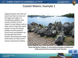 PREPARE TO LAUNCH!
2
river-management.org
nps.gov/rtca
THREE STEPS TO A DESIRED LAUNCHUpdated – April 2018
Coastal Waters: Example 1
Vegetated banks with informal
launch and take-out sites can
be fragile and subject to
trampling by paddlers, who
may be unaware of their
impact. As seen below, rocks or
other natural materials may be
placed in a way that directs
paddlers toward specified
launch areas and paddlers can
be educated about their
impacts. Natural grasses along
these banks can help control
erosion and preserve habitat.
57
Dinner Key Marina in Miami, FL uses limestone boulders to help funnel
traffic away from the surrounding marsh shoreline.
 
