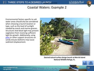 PREPARE TO LAUNCH!
2
river-management.org
nps.gov/rtca
THREE STEPS TO A DESIRED LAUNCHUpdated – April 2018
Coastal Waters: Example 2
Environmental factors specific to salt
water areas should also be considered
when choosing a launch location or
type, such as the level of sunlight
needed by marsh and marine grasses.
Structures that block light may prevent
vegetation from receiving sufficient
light for growth. Additionally, using
piles or other support structures on
sandy estuary bottoms may cause
sediment displacement.
58
Desired natural surface design launch at Merritt Island
National Wildlife Refuge, FL.
 