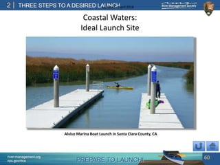 PREPARE TO LAUNCH!
2
river-management.org
nps.gov/rtca
THREE STEPS TO A DESIRED LAUNCHUpdated – April 2018
Coastal Waters:
Ideal Launch Site
60
Alviso Marina Boat Launch in Santa Clara County, CA
 