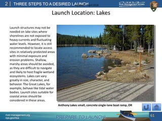 PREPARE TO LAUNCH!
2
river-management.org
nps.gov/rtca
THREE STEPS TO A DESIRED LAUNCHUpdated – April 2018
Launch Location: Lakes
Launch structures may not be
needed on lake sites where
shorelines are not exposed to
heavy currents and fluctuating
water levels. However, it is still
recommended to locate access
sites in relatively protected areas
with minimal exposure and
erosion problems. Shallow,
marshy areas should be avoided,
as they are difficult to navigate
and likely to host fragile wetland
ecosystems. Lakes can vary
greatly in size, character, and
behavior. The Great Lakes, for
example, behave like tidal water
bodies. Launch sites suitable for
coastal areas should be
considered in these areas.
61
Anthony Lakes small, concrete single-lane boat ramp, OR
 