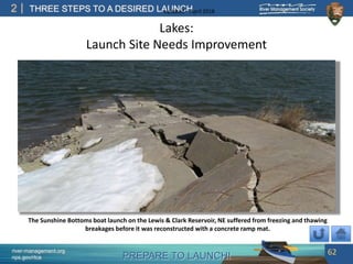 PREPARE TO LAUNCH!
2
river-management.org
nps.gov/rtca
THREE STEPS TO A DESIRED LAUNCHUpdated – April 2018
Lakes:
Launch Site Needs Improvement
62
The Sunshine Bottoms boat launch on the Lewis & Clark Reservoir, NE suffered from freezing and thawing
breakages before it was reconstructed with a concrete ramp mat.
 
