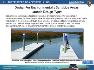 PREPARE TO LAUNCH!
2
river-management.org
nps.gov/rtca
THREE STEPS TO A DESIRED LAUNCHUpdated – April 2018
Design For Environmentally Sensitive Areas:
Launch Design Types
Both elevated walkways and geotextile launches are recommended for these sites. If
implemented correctly, these designs allow for vegetative growth to continue unimpeded by the
installation of the launches. Although these launches are designed to allow vegetative growth,
construction can have a large negative impact on the riparian zone of a river. This is why
developing launch sites in environmentally sensitive areas is strongly discouraged.
65
Alviso boat ramp in Santa Clara County, CA was awarded the 2010 US Recreational Boating Access Award in
part for its success in catering to its environmentally sensitive area.
 