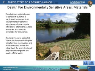 PREPARE TO LAUNCH!
2
river-management.org
nps.gov/rtca
THREE STEPS TO A DESIRED LAUNCHUpdated – April 2018
Design For Environmentally Sensitive Areas: Materials
The choice of materials used
to construct launches is
particularly important in an
environmentally sensitive
area. Materials that require
little onsite alterations and are
least toxic are the most
preferable for these sites.
A natural resource specialist
should be consulted during the
site planning, construction and
maintenance to assure the
integrity of the shoreline is not
jeopardized along with the
quality of the water.
66
 