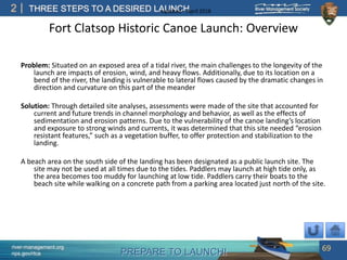 PREPARE TO LAUNCH!
2
river-management.org
nps.gov/rtca
THREE STEPS TO A DESIRED LAUNCHUpdated – April 2018
Fort Clatsop Historic Canoe Launch: Overview
Problem: Situated on an exposed area of a tidal river, the main challenges to the longevity of the
launch are impacts of erosion, wind, and heavy flows. Additionally, due to its location on a
bend of the river, the landing is vulnerable to lateral flows caused by the dramatic changes in
direction and curvature on this part of the meander
Solution: Through detailed site analyses, assessments were made of the site that accounted for
current and future trends in channel morphology and behavior, as well as the effects of
sedimentation and erosion patterns. Due to the vulnerability of the canoe landing’s location
and exposure to strong winds and currents, it was determined that this site needed “erosion
resistant features,” such as a vegetation buffer, to offer protection and stabilization to the
landing.
A beach area on the south side of the landing has been designated as a public launch site. The
site may not be used at all times due to the tides. Paddlers may launch at high tide only, as
the area becomes too muddy for launching at low tide. Paddlers carry their boats to the
beach site while walking on a concrete path from a parking area located just north of the site.
69
 