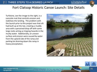 PREPARE TO LAUNCH!
2
river-management.org
nps.gov/rtca
THREE STEPS TO A DESIRED LAUNCHUpdated – April 2018
Fort Clatsop Historic Canoe Launch: Site Details
Turfstone, see the image to the right, is a
concrete mat that controls erosion and
stabilizes the landing. The problem with
the launch prior to this project was that silt
had built up at the toe, creating a muddy
area with a perceived drop off with some
large rocks acting as tripping hazards in the
murky water. Additionally, an uneven
surface and erosion were caused by water
from the upland side of the ramp and
parking lot draining down the ramp in
heavy precipitation.
70
 