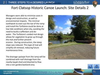 PREPARE TO LAUNCH!
2
river-management.org
nps.gov/rtca
THREE STEPS TO A DESIRED LAUNCHUpdated – April 2018
Fort Clatsop Historic Canoe Launch: Site Details 2
Managers were able to minimize costs in
design and construction, as well as
environmental impacts. The minimal
earthwork to even out the toe of the ramp
and install the Turfstone could be done at
low tide conditions when dry, avoiding the
need to build a cofferdam and de-
water. The Turfstone's voided mat design
allows for vegetation to grow up through
the mat and further prevent
erosion. During construction, the steep
slope was reduced. This type of mat will
simplify silt removal, reducing future
maintenance time.
The drainage upslope from the ramp will be
combined with roof drainage from the
nearby kayak shed and diverted to flow
into a rain garden/wetland area.
71
 