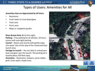 PREPARE TO LAUNCH!
2
river-management.org
nps.gov/rtca
THREE STEPS TO A DESIRED LAUNCHUpdated – April 2018
Types of Users: Amenities for All
Amenities that are Appreciated by All Users
• Restrooms
• Fresh water to rinse boats/gear
• Trash cans
• Picnic area
• Maps or navigation guides
82
River Breeze Park, FL (to the right)
Parking – Free parking for all vehicles. 24 hours
access with overnight parking.
Launch – Beach area launch with gentle slope
into water. Out of the way of the motorized boat
launch area.
Portage to Launch – You are able to unload your
boat and gear near the launch. The parking lot is
located about 350 feet away.
Amenities – Restrooms, showers, picnic tables,
grills, fresh water, shade trees.
 
