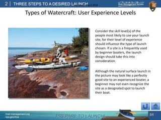PREPARE TO LAUNCH!
2
river-management.org
nps.gov/rtca
THREE STEPS TO A DESIRED LAUNCHUpdated – April 2018
Types of Watercraft: User Experience Levels
Consider the skill level(s) of the
people most likely to use your launch
site, for their level of experience
should influence the type of launch
chosen. If a site is a frequently used
by beginner boaters, the launch
design should take this into
consideration.
Although the natural surface launch in
the picture may look like a perfectly
good site to an experienced boater, a
beginner may not even recognize the
site as a designated spot to launch
their boat.
84
 