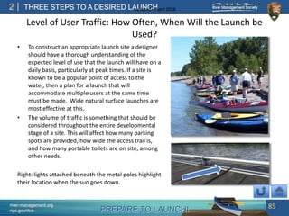 PREPARE TO LAUNCH!
2
river-management.org
nps.gov/rtca
THREE STEPS TO A DESIRED LAUNCHUpdated – April 2018
Level of User Traffic: How Often, When Will the Launch be
Used?
• To construct an appropriate launch site a designer
should have a thorough understanding of the
expected level of use that the launch will have on a
daily basis, particularly at peak times. If a site is
known to be a popular point of access to the
water, then a plan for a launch that will
accommodate multiple users at the same time
must be made. Wide natural surface launches are
most effective at this.
• The volume of traffic is something that should be
considered throughout the entire developmental
stage of a site. This will affect how many parking
spots are provided, how wide the access trail is,
and how many portable toilets are on site, among
other needs.
Right: lights attached beneath the metal poles highlight
their location when the sun goes down.
85
 
