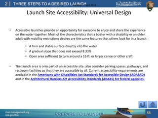 PREPARE TO LAUNCH!
2
river-management.org
nps.gov/rtca
THREE STEPS TO A DESIRED LAUNCHUpdated – April 2018
Launch Site Accessibility: Universal Design
• Accessible launches provide an opportunity for everyone to enjoy and share the experience
on the water together. Most of the characteristics that a boater with a disability or an older
adult with mobility restrictions desires are the same features that others look for in a launch:
• A firm and stable surface directly into the water
• A gradual slope that does not exceed 8.33%
• Open area sufficient to turn around a 16 ft. or larger canoe or other craft
• The launch area is only part of an accessible site: also consider parking spaces, pathways, and
restroom facilities so that they are accessible to all. Current accessibility requirements are
available in the Americans with Disabilities Act Standards for Accessible Design (ADASAD)
and in the Architectural Barriers Act Accessibility Standards (ABAAS) for federal agencies.
86
 