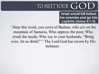 Israel would fall before
her enemies and go into
captivity (Amos 4:1-3)
1
Hear this word, you cows of Bashan, who are on the
mountain of Samaria, Who oppress the poor, Who
crush the needy, Who say to your husbands, “Bring
wine, let us drink!” 2
The Lord God has sworn by His
holiness:
 
