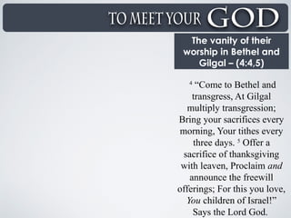 The vanity of their
worship in Bethel and
Gilgal – (4:4,5)
4
“Come to Bethel and
transgress, At Gilgal
multiply transgression;
Bring your sacrifices every
morning, Your tithes every
three days. 5
Offer a
sacrifice of thanksgiving
with leaven, Proclaim and
announce the freewill
offerings; For this you love,
You children of Israel!”
Says the Lord God.
 