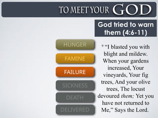 God tried to warn
them (4:6-11)
9
“I blasted you with
blight and mildew.
When your gardens
increased, Your
vineyards, Your fig
trees, And your olive
trees, The locust
devoured them; Yet you
have not returned to
Me,” Says the Lord.
HUNGER
FAMINE
FAILURE
SICKNESS
DEATH
DELIVERED
 