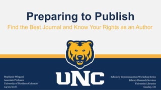 Preparing to Publish
Find the Best Journal and Know Your Rights as an Author
Stephanie Wiegand
Associate Professor
University of Northern Colorado
04/10/2018
Scholarly Communication Workshop Series
Library Research Services
University Libraries
Greeley, CO
 