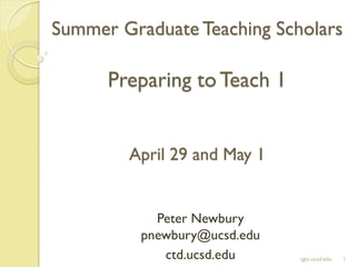 Summer Graduate Teaching Scholars
Preparing toTeach 1
April 29 and May 1
Peter Newbury
pnewbury@ucsd.edu
ctd.ucsd.edu 1sgts.ucsd.edu
 