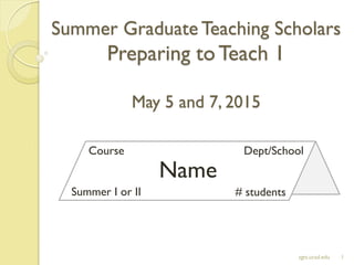 Summer Graduate Teaching Scholars
Preparing toTeach 1
May 5 and 7, 2015
1sgts.ucsd.edu
Name
Course Dept/School
Summer I or II # students
 