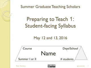 Summer GraduateTeaching Scholars
Preparing toTeach 1:
Student-facing Syllabus
May 12 and 13, 2016
1sgts.ucsd.edu
Name
Course Dept/School
Summer I or II # students
Peter Newbury
 
