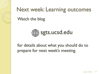 Next week: Learning outcomes
Watch the blog
sgts.ucsd.edu
for details about what you should do to
prepare for next week’s meeting.
sgts.ucsd.edu 10
 