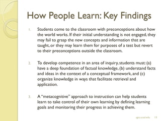 How People Learn: Key Findings
1. Students come to the classroom with preconceptions about how
the world works. If their initial understanding is not engaged, they
may fail to grasp the new concepts and information that are
taught, or they may learn them for purposes of a test but revert
to their preconceptions outside the classroom.
2. To develop competence in an area of inquiry, students must: (a)
have a deep foundation of factual knowledge, (b) understand facts
and ideas in the context of a conceptual framework, and (c)
organize knowledge in ways that facilitate retrieval and
application.
3. A “metacognitive” approach to instruction can help students
learn to take control of their own learning by defining learning
goals and monitoring their progress in achieving them.
sgts.ucsd.edu 13
 