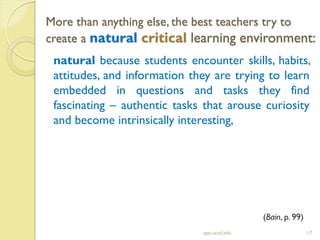 More than anything else, the best teachers try to
create a natural critical learning environment:
sgts.ucsd.edu 17
natural because students encounter skills, habits,
attitudes, and information they are trying to learn
embedded in questions and tasks they find
fascinating – authentic tasks that arouse curiosity
and become intrinsically interesting,
(Bain, p. 99)
 
