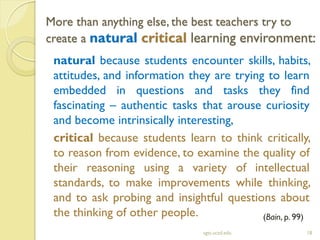 More than anything else, the best teachers try to
create a natural critical learning environment:
sgts.ucsd.edu 18
natural because students encounter skills, habits,
attitudes, and information they are trying to learn
embedded in questions and tasks they find
fascinating – authentic tasks that arouse curiosity
and become intrinsically interesting,
critical because students learn to think critically,
to reason from evidence, to examine the quality of
their reasoning using a variety of intellectual
standards, to make improvements while thinking,
and to ask probing and insightful questions about
the thinking of other people. (Bain, p. 99)
 