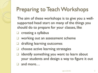 Preparing to Teach Workshops
sgts.ucsd.edu 2
The aim of these workshops is to give you a well-
supported head start on many of the things you
should do to prepare for your classes, like
 creating a syllabus
 working out an assessment scheme
 drafting learning outcomes
 choose active learning strategies
 identify something you want to learn about
your students and design a way to figure it out
 and more…
 