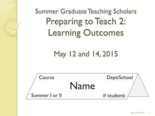 Summer GraduateTeaching Scholars
Preparing toTeach 2:
Learning Outcomes
May 12 and 14, 2015
1sgts.ucsd.edu
Name
Course Dept/School
Summer I or II # students
 