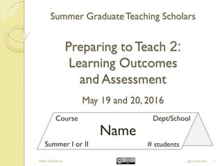 Summer GraduateTeaching Scholars
Preparing toTeach 2:
Learning Outcomes
and Assessment
May 19 and 20, 2016
1sgts.ucsd.edu
Name
Course Dept/School
Summer I or II # students
Peter Newbury
 
