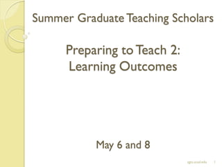 Summer Graduate Teaching Scholars
Preparing toTeach 2:
Learning Outcomes
May 6 and 8
1sgts.ucsd.edu
 