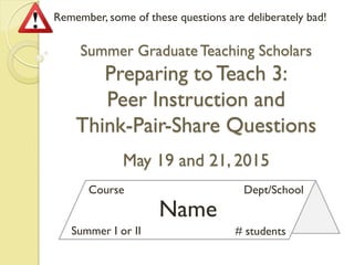 Name
Course Dept/School
Summer I or II # students
Remember, some of these questions are deliberately bad!
Summer GraduateTeaching Scholars
Preparing toTeach 3:
Peer Instruction and
Think-Pair-Share Questions
May 19 and 21, 2015
 
