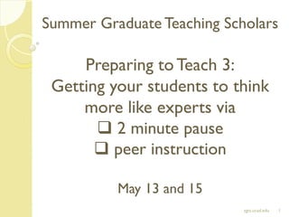 Summer Graduate Teaching Scholars
Preparing toTeach 3:
Getting your students to think
more like experts via
 2 minute pause
 peer instruction
May 13 and 15
1sgts.ucsd.edu
 
