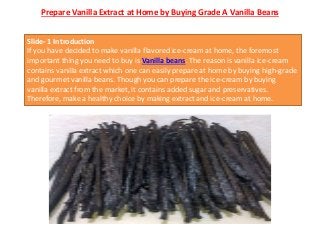 Prepare Vanilla Extract at Home by Buying Grade A Vanilla Beans
Slide- 1 Introduction
If you have decided to make vanilla flavored ice-cream at home, the foremost
important thing you need to buy is Vanilla beans. The reason is vanilla ice-cream
contains vanilla extract which one can easily prepare at home by buying high-grade
and gourmet vanilla beans. Though you can prepare the ice-cream by buying
vanilla extract from the market, it contains added sugar and preservatives.
Therefore, make a healthy choice by making extract and ice-cream at home.
 