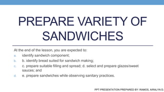 PREPARE VARIETY OF
SANDWICHES
At the end of the lesson, you are expected to:
a. identify sandwich component;
b. b. identify bread suited for sandwich making;
c. c. prepare suitable filling and spread; d. select and prepare glazes/sweet
sauces; and
d. e. prepare sandwiches while observing sanitary practices.
PPT PRESENTATION PREPARED BY: RAMOS, AIRALYN D.
 