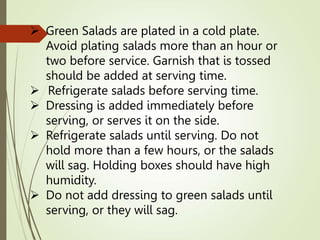  Green Salads are plated in a cold plate.
Avoid plating salads more than an hour or
two before service. Garnish that is tossed
should be added at serving time.
 Refrigerate salads before serving time.
 Dressing is added immediately before
serving, or serves it on the side.
 Refrigerate salads until serving. Do not
hold more than a few hours, or the salads
will sag. Holding boxes should have high
humidity.
 Do not add dressing to green salads until
serving, or they will sag.
 