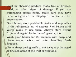 • Start by choosing produce that's free of bruises,
mold, or other signs of damage. If you are
purchasing precut items, make sure they have
been refrigerated or displayed on ice at the
supermarket.
• Once home, store perishable fruits and vegetables
in the refrigerator (at 40 degrees F or below) until
you're ready to use them. Always store precut
fruits and vegetables in the refrigerator, too.
• Wash your hands for 20 seconds with soap and
warm water before and after handling fresh
produce.
• Use a sharp paring knife to cut away any damaged
or bruised areas of the fruit or vegetable.
 