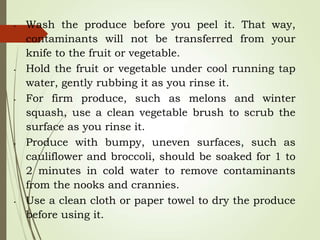 • Wash the produce before you peel it. That way,
contaminants will not be transferred from your
knife to the fruit or vegetable.
• Hold the fruit or vegetable under cool running tap
water, gently rubbing it as you rinse it.
• For firm produce, such as melons and winter
squash, use a clean vegetable brush to scrub the
surface as you rinse it.
• Produce with bumpy, uneven surfaces, such as
cauliflower and broccoli, should be soaked for 1 to
2 minutes in cold water to remove contaminants
from the nooks and crannies.
• Use a clean cloth or paper towel to dry the produce
before using it.
 