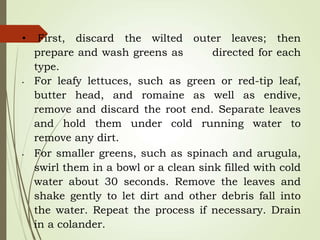 • First, discard the wilted outer leaves; then
prepare and wash greens as directed for each
type.
• For leafy lettuces, such as green or red-tip leaf,
butter head, and romaine as well as endive,
remove and discard the root end. Separate leaves
and hold them under cold running water to
remove any dirt.
• For smaller greens, such as spinach and arugula,
swirl them in a bowl or a clean sink filled with cold
water about 30 seconds. Remove the leaves and
shake gently to let dirt and other debris fall into
the water. Repeat the process if necessary. Drain
in a colander.
 