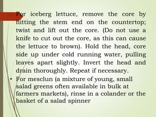• For iceberg lettuce, remove the core by
hitting the stem end on the countertop;
twist and lift out the core. (Do not use a
knife to cut out the core, as this can cause
the lettuce to brown). Hold the head, core
side up under cold running water, pulling
leaves apart slightly. Invert the head and
drain thoroughly. Repeat if necessary.
• For mesclun (a mixture of young, small
salad greens often available in bulk at
farmers markets), rinse in a colander or the
basket of a salad spinner
 