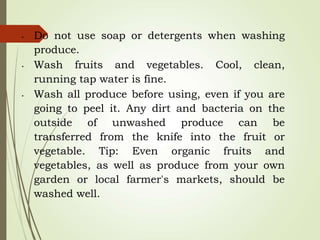 • Do not use soap or detergents when washing
produce.
• Wash fruits and vegetables. Cool, clean,
running tap water is fine.
• Wash all produce before using, even if you are
going to peel it. Any dirt and bacteria on the
outside of unwashed produce can be
transferred from the knife into the fruit or
vegetable. Tip: Even organic fruits and
vegetables, as well as produce from your own
garden or local farmer's markets, should be
washed well.
 