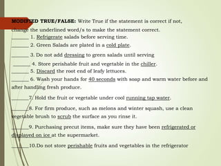 MODIFIED TRUE/FALSE: Write True if the statement is correct if not,
change the underlined word/s to make the statement correct.
_______ 1. Refrigerate salads before serving time.
_______ 2. Green Salads are plated in a cold plate.
_______ 3. Do not add dressing to green salads until serving
_______ 4. Store perishable fruit and vegetable in the chiller.
_______ 5. Discard the root end of leafy lettuces.
_______ 6. Wash your hands for 40 seconds with soap and warm water before and
after handling fresh produce.
_______7. Hold the fruit or vegetable under cool running tap water.
_______8. For firm produce, such as melons and winter squash, use a clean
vegetable brush to scrub the surface as you rinse it.
_______9. Purchasing precut items, make sure they have been refrigerated or
displayed on ice at the supermarket.
_______10.Do not store perishable fruits and vegetables in the refrigerator
 