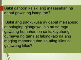 Bakit ganoon kalaki ang inaaasahan na
dapat gawin ng isang tao?
Bakit ang pagkukusa ay dapat maisapuso
at palaging ginagawa lalo na sa mga
gawaing humahamon sa kakayahang
gumawa ng tama at lalong-lalo na ang
maging mapanagutan sa ating kilos o
ginawang kilos?
 