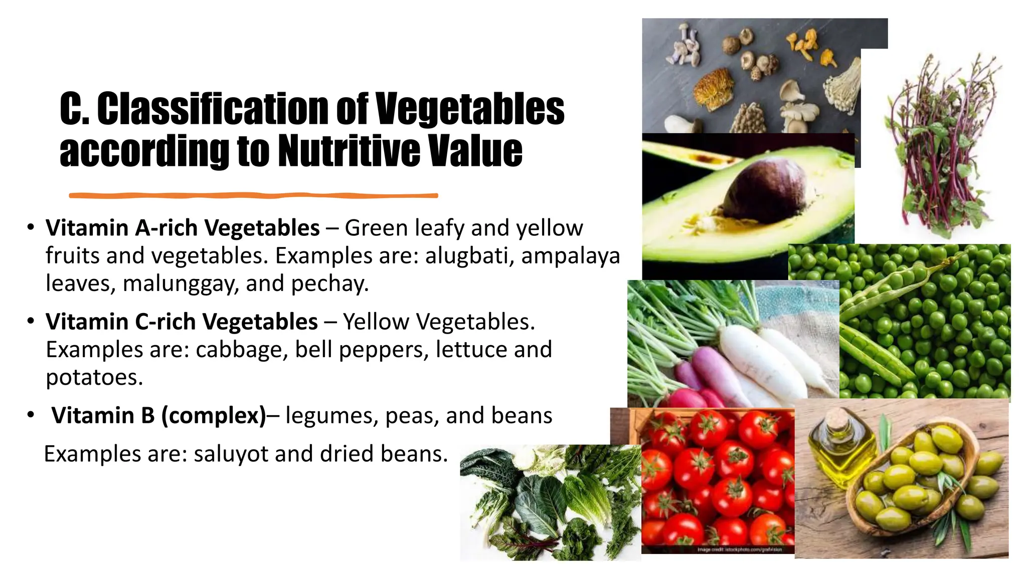 C. Classification of Vegetables
according to Nutritive Value
• Vitamin A-rich Vegetables – Green leafy and yellow
fruits and vegetables. Examples are: alugbati, ampalaya
leaves, malunggay, and pechay.
• Vitamin C-rich Vegetables – Yellow Vegetables.
Examples are: cabbage, bell peppers, lettuce and
potatoes.
• Vitamin B (complex)– legumes, peas, and beans
Examples are: saluyot and dried beans.
 