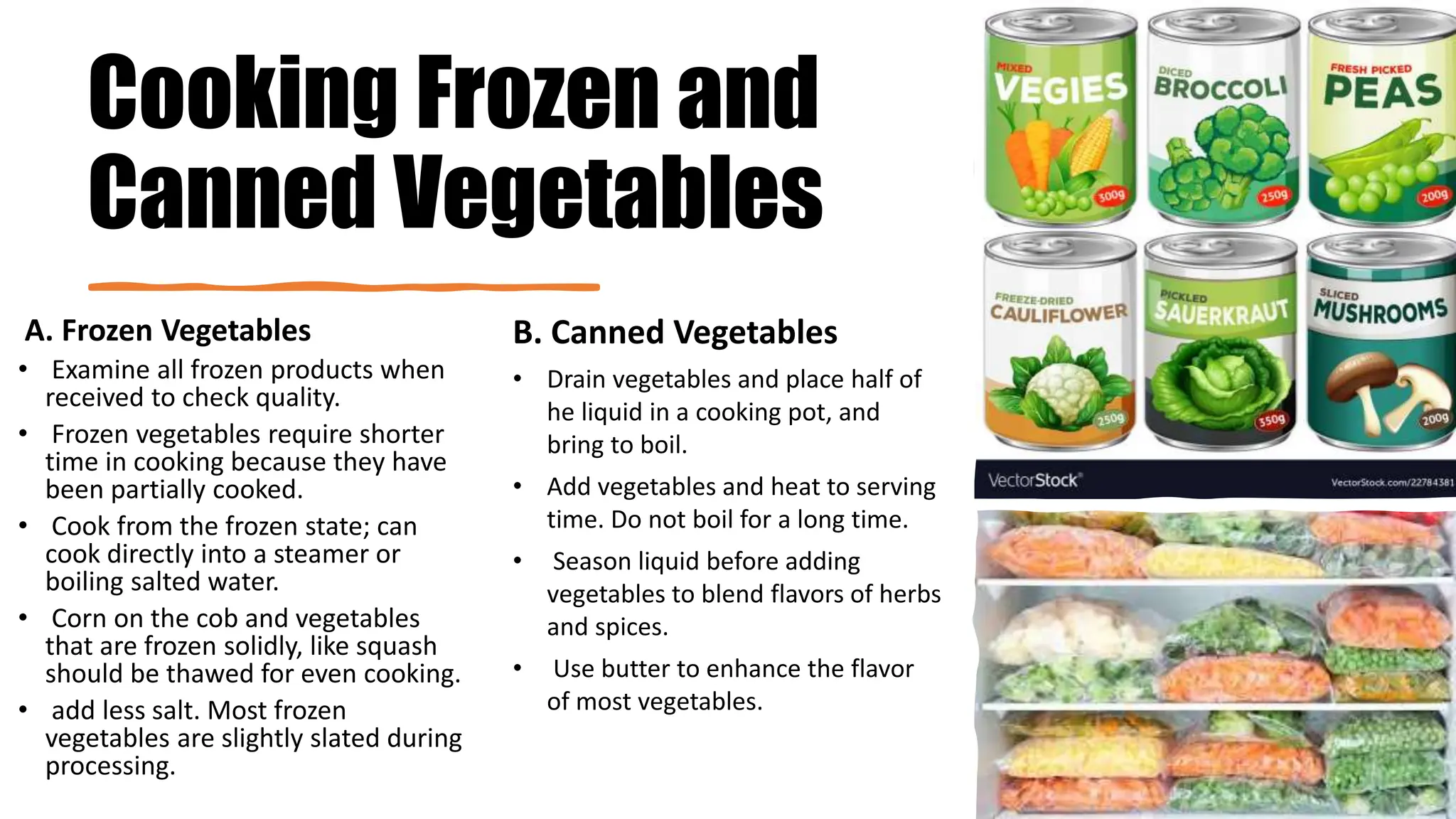 Cooking Frozen and
Canned Vegetables
A. Frozen Vegetables
• Examine all frozen products when
received to check quality.
• Frozen vegetables require shorter
time in cooking because they have
been partially cooked.
• Cook from the frozen state; can
cook directly into a steamer or
boiling salted water.
• Corn on the cob and vegetables
that are frozen solidly, like squash
should be thawed for even cooking.
• add less salt. Most frozen
vegetables are slightly slated during
processing.
B. Canned Vegetables
• Drain vegetables and place half of
he liquid in a cooking pot, and
bring to boil.
• Add vegetables and heat to serving
time. Do not boil for a long time.
• Season liquid before adding
vegetables to blend flavors of herbs
and spices.
• Use butter to enhance the flavor
of most vegetables.
 