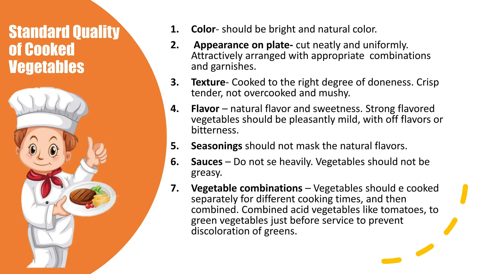 Standard Quality
of Cooked
Vegetables
1. Color- should be bright and natural color.
2. Appearance on plate- cut neatly and uniformly.
Attractively arranged with appropriate combinations
and garnishes.
3. Texture- Cooked to the right degree of doneness. Crisp
tender, not overcooked and mushy.
4. Flavor – natural flavor and sweetness. Strong flavored
vegetables should be pleasantly mild, with off flavors or
bitterness.
5. Seasonings should not mask the natural flavors.
6. Sauces – Do not se heavily. Vegetables should not be
greasy.
7. Vegetable combinations – Vegetables should e cooked
separately for different cooking times, and then
combined. Combined acid vegetables like tomatoes, to
green vegetables just before service to prevent
discoloration of greens.
 